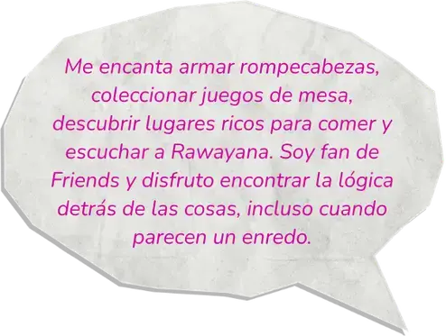 Me encanta armar rompecabezas, coleccionar juegos de mesa, descubrir lugares ricos para comer y escuchar a Rawayana. Soy fan de Friends y disfruto encontrar la lógica detrás de las cosas, incluso cuando parecen un enredo.